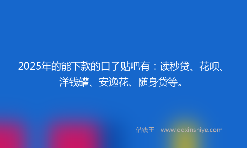 2025年的能下款的口子贴吧有：读秒贷、花呗、洋钱罐、安逸花、随身贷等。