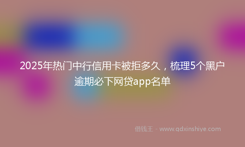 2025年热门中行信用卡被拒多久，梳理5个黑户逾期必下网贷app名单