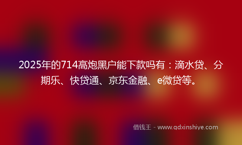 2025年的714高炮黑户能下款吗有：滴水贷、分期乐、快贷通、京东金融、e微贷等。