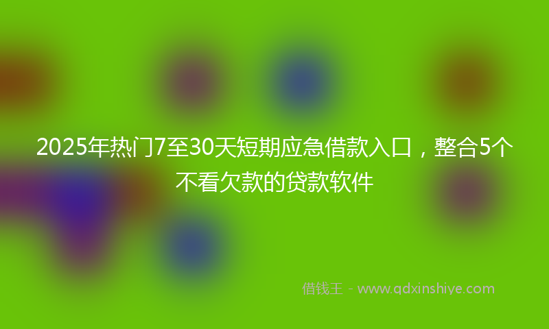 2025年热门7至30天短期应急借款入口，整合5个不看欠款的贷款软件
