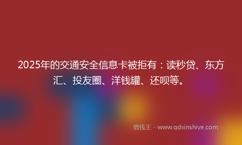 2025年的交通安全信息卡被拒有：读秒贷、东方汇、投友圈、洋钱罐、还呗等。