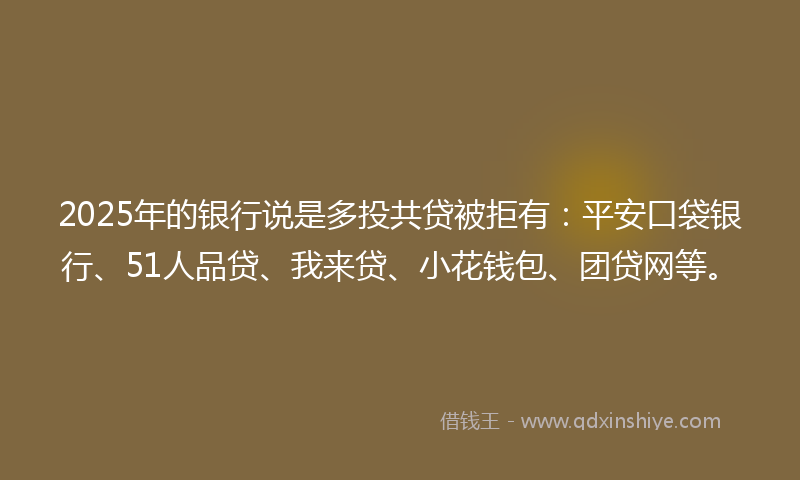 2025年的银行说是多投共贷被拒有：平安口袋银行、51人品贷、我来贷、小花钱包、团贷网等。