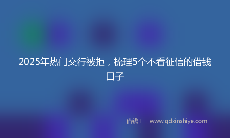 2025年热门交行被拒，梳理5个不看征信的借钱口子