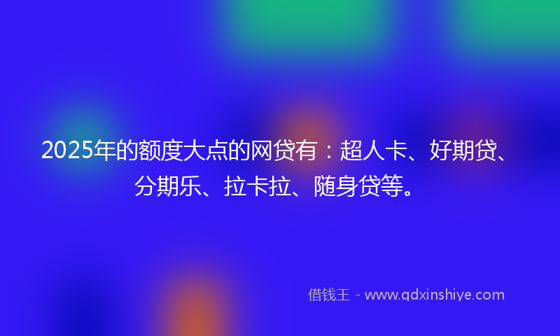 2025年的额度大点的网贷有:超人卡、好期贷、分期乐、拉卡拉、随身贷等。