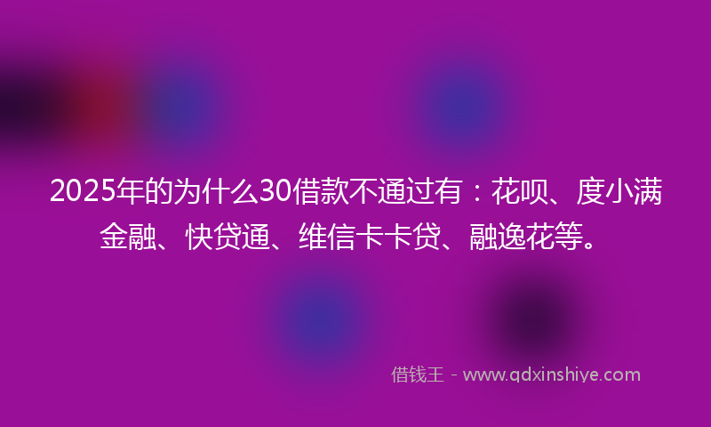 2025年的为什么30借款不通过有：花呗、度小满金融、快贷通、维信卡卡贷、融逸花等。
