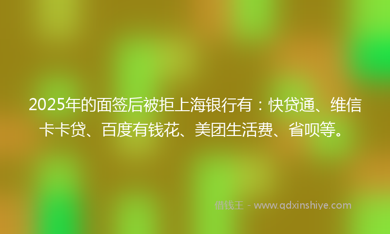2025年的面签后被拒上海银行有：快贷通、维信卡卡贷、百度有钱花、美团生活费、省呗等。