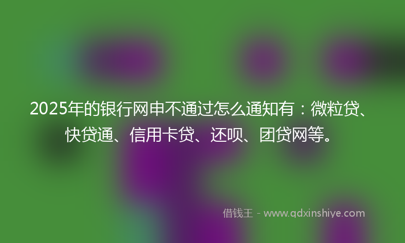 2025年的银行网申不通过怎么通知有：微粒贷、快贷通、信用卡贷、还呗、团贷网等。