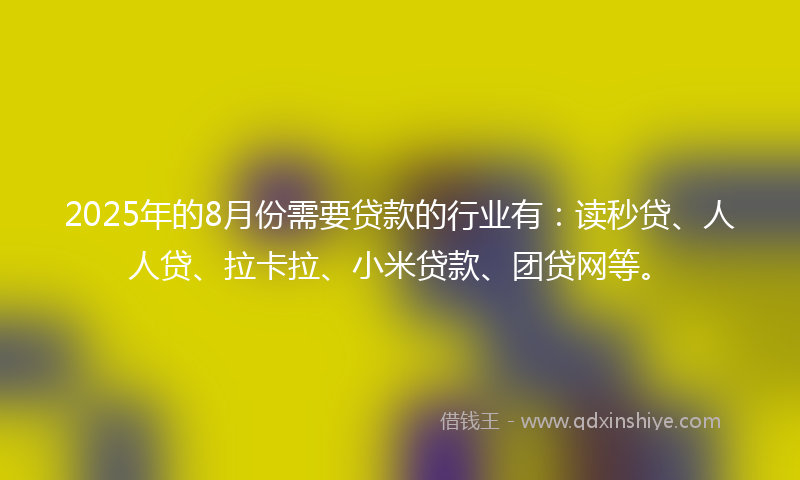 2025年的8月份需要贷款的行业有：读秒贷、人人贷、拉卡拉、小米贷款、团贷网等。