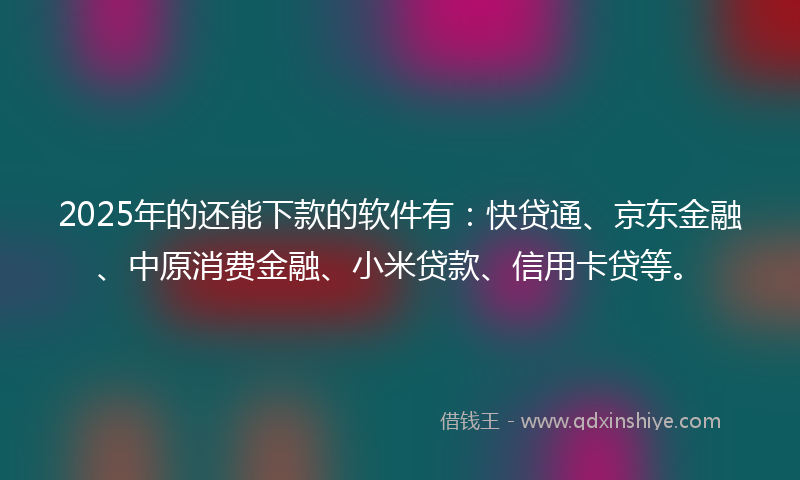 2025年的还能下款的软件有：快贷通、京东金融、中原消费金融、小米贷款、信用卡贷等。