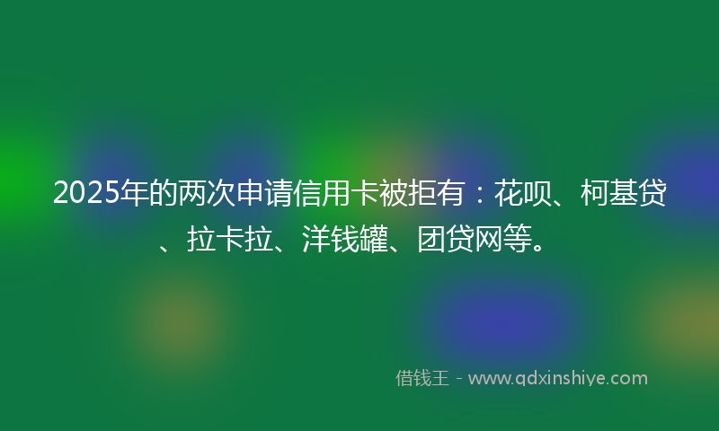 2025年的两次申请信用卡被拒有：花呗、柯基贷、拉卡拉、洋钱罐、团贷网等。