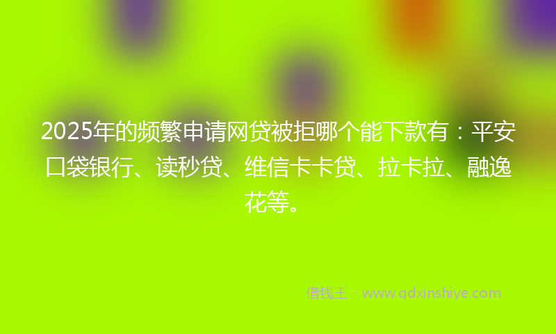 2025年的频繁申请网贷被拒哪个能下款有：平安口袋银行、读秒贷、维信卡卡贷、拉卡拉、融逸花等。