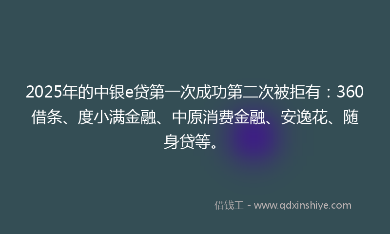2025年的中银e贷第一次成功第二次被拒有：360借条、度小满金融、中原消费金融、安逸花、随身贷等。