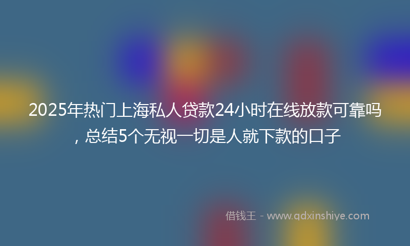 2025年热门上海私人贷款24小时在线放款可靠吗，总结5个无视一切是人就下款的口子