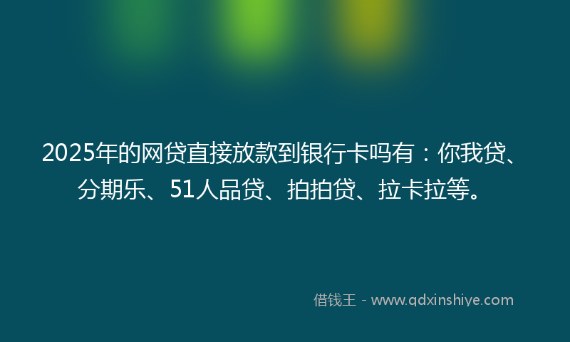 2025年的网贷直接放款到银行卡吗有：你我贷、分期乐、51人品贷、拍拍贷、拉卡拉等。