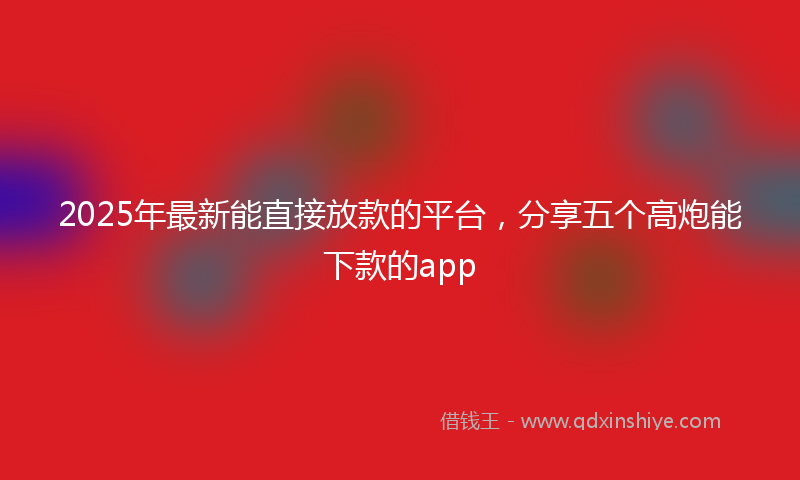 2025年最新能直接放款的平台，分享五个高炮能下款的app