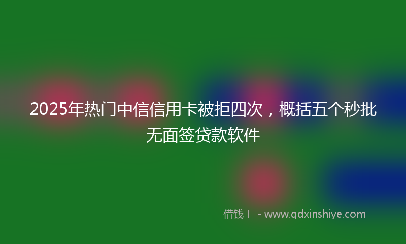 2025年热门中信信用卡被拒四次，概括五个秒批无面签贷款软件