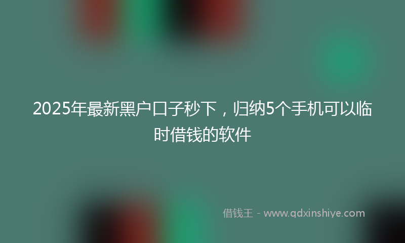2025年最新黑户口子秒下，归纳5个手机可以临时借钱的软件