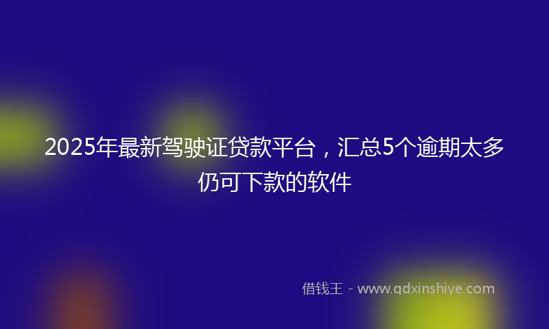 2025年最新驾驶证贷款平台，汇总5个逾期太多仍可下款的软件