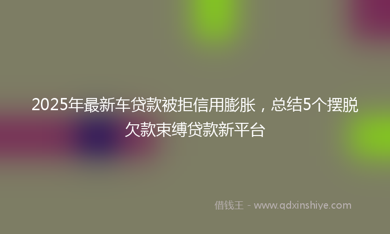 2025年最新车贷款被拒信用膨胀，总结5个摆脱欠款束缚贷款新平台