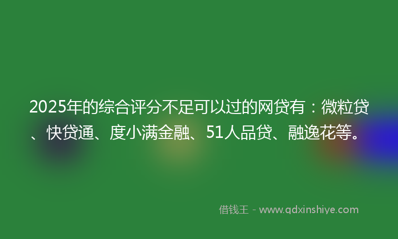 2025年的综合评分不足可以过的网贷有：微粒贷、快贷通、度小满金融、51人品贷、融逸花等。