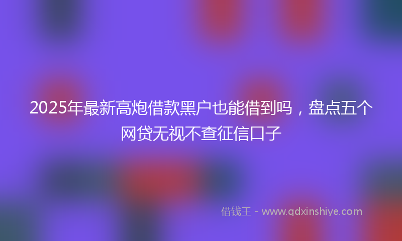 2025年最新高炮借款黑户也能借到吗，盘点五个网贷无视不查征信口子