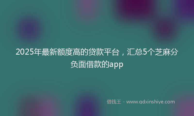 2025年最新额度高的贷款平台，汇总5个芝麻分负面借款的app