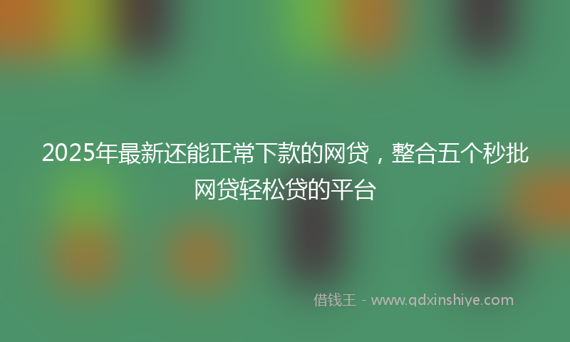 2025年最新还能正常下款的网贷，整合五个秒批网贷轻松贷的平台