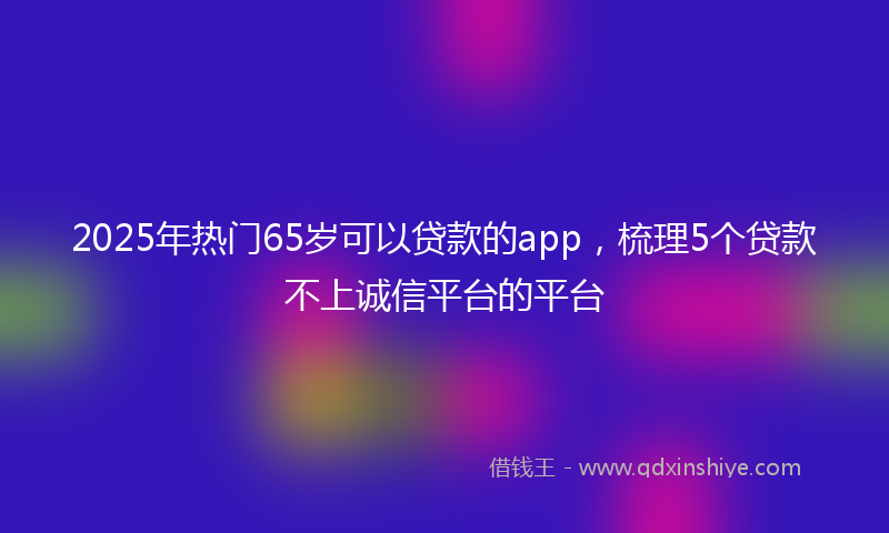 2025年热门65岁可以贷款的app，梳理5个贷款不上诚信平台的平台