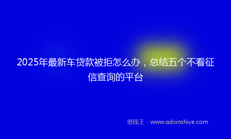 2025年最新车贷款被拒怎么办，总结五个不看征信查询的平台