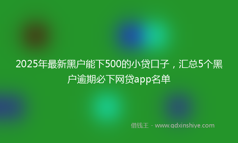 2025年最新黑户能下500的小贷口子，汇总5个黑户逾期必下网贷app名单