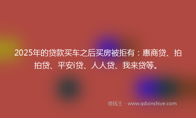 2025年的贷款买车之后买房被拒有：惠商贷、拍拍贷、平安i贷、人人贷、我来贷等。