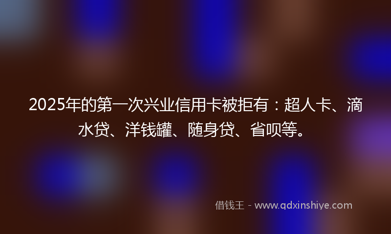 2025年的第一次兴业信用卡被拒有：超人卡、滴水贷、洋钱罐、随身贷、省呗等。
