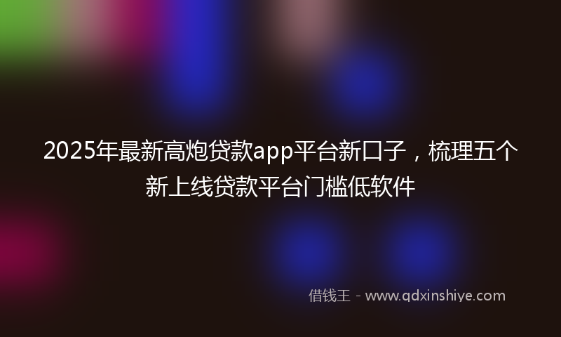 2025年最新高炮贷款app平台新口子，梳理五个新上线贷款平台门槛低软件