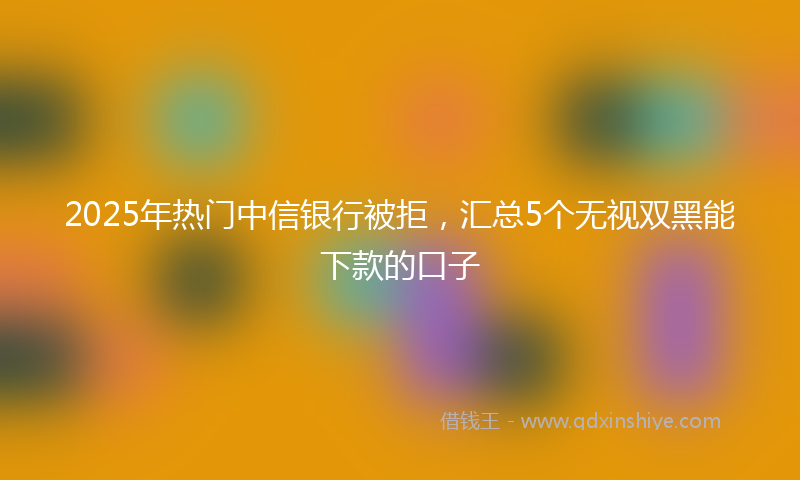 2025年热门中信银行被拒，汇总5个无视双黑能下款的口子