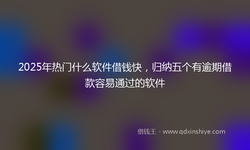 2025年热门什么软件借钱快，归纳五个有逾期借款容易通过的软件