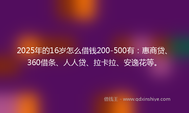 2025年的16岁怎么借钱200-500有：惠商贷、360借条、人人贷、拉卡拉、安逸花等。