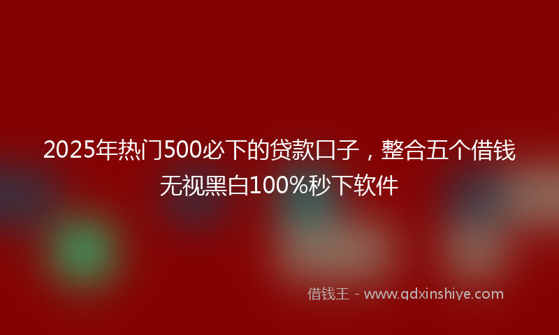 2025年热门500必下的贷款口子，整合五个借钱无视黑白100%秒下软件