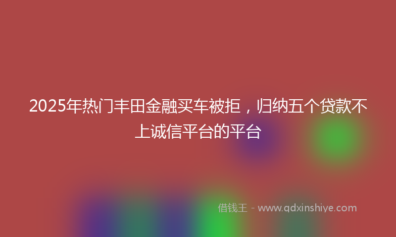 2025年热门丰田金融买车被拒，归纳五个贷款不上诚信平台的平台