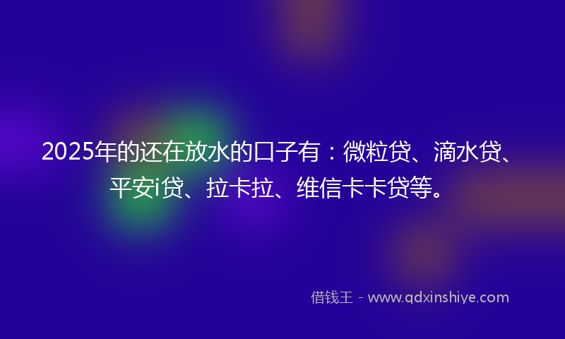 2025年的还在放水的口子有：微粒贷、滴水贷、平安i贷、拉卡拉、维信卡卡贷等。