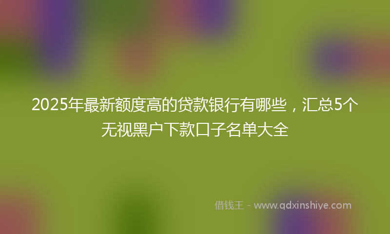 2025年最新额度高的贷款银行有哪些，汇总5个无视黑户下款口子名单大全