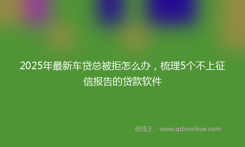 2025年最新车贷总被拒怎么办，梳理5个不上征信报告的贷款软件
