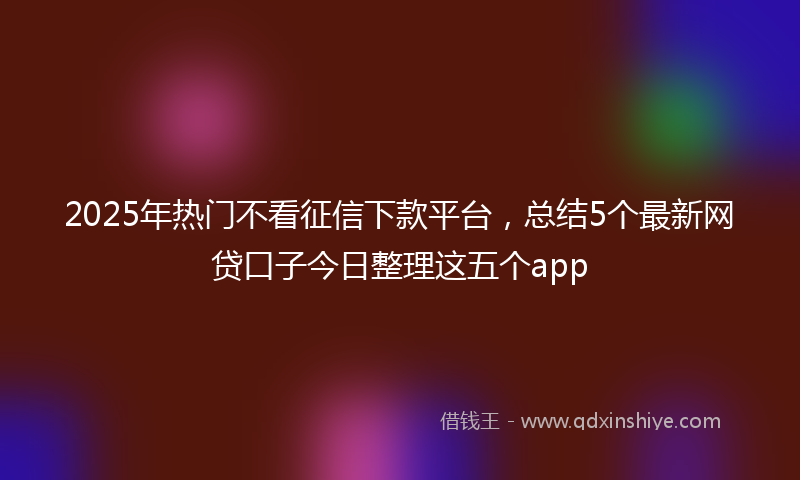 2025年热门不看征信下款平台，总结5个最新网贷口子今日整理这五个app