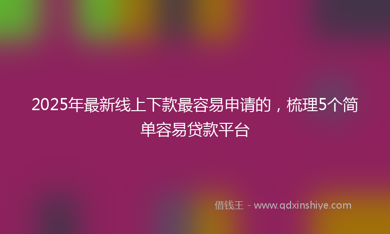 2025年最新线上下款最容易申请的，梳理5个简单容易贷款平台
