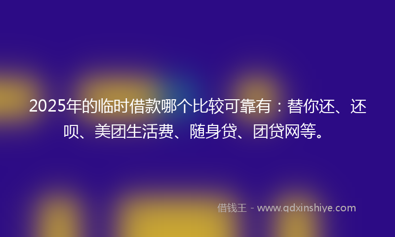 2025年的临时借款哪个比较可靠有：替你还、还呗、美团生活费、随身贷、团贷网等。