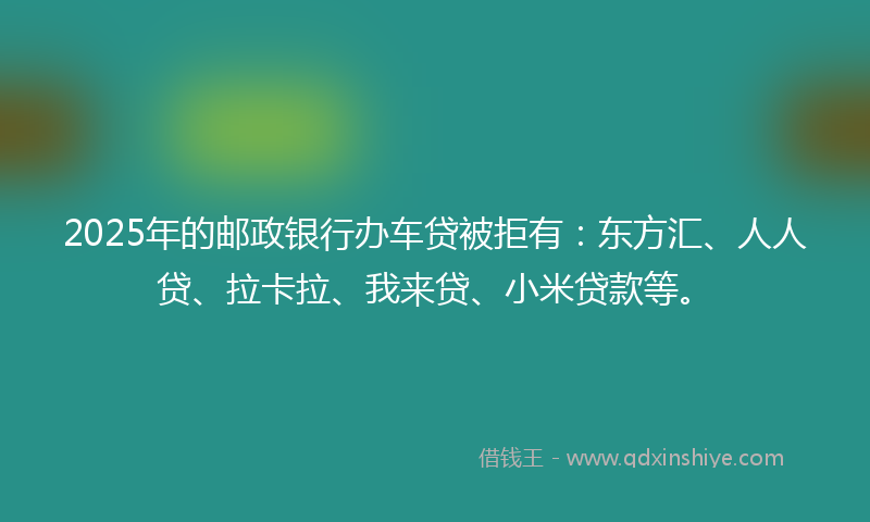 2025年的邮政银行办车贷被拒有：东方汇、人人贷、拉卡拉、我来贷、小米贷款等。