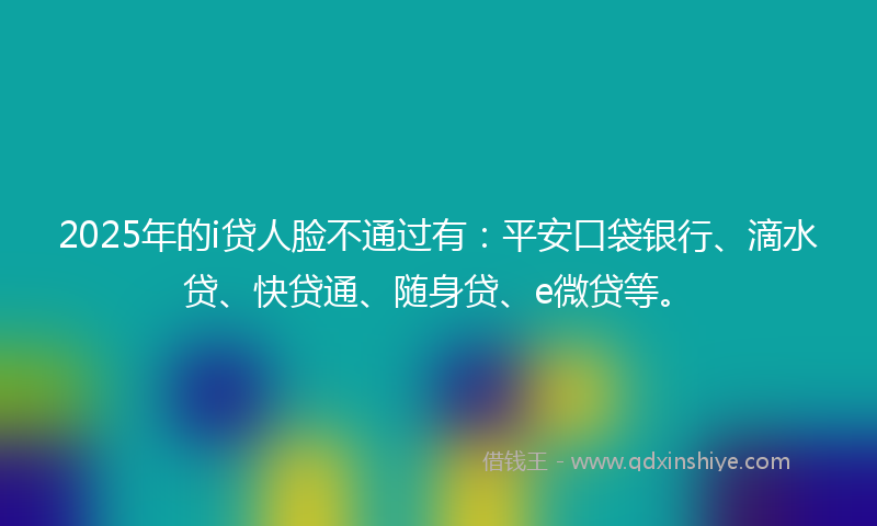 2025年的i贷人脸不通过有：平安口袋银行、滴水贷、快贷通、随身贷、e微贷等。