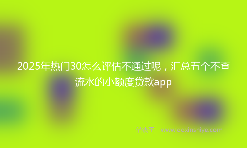 2025年热门30怎么评估不通过呢，汇总五个不查流水的小额度贷款app