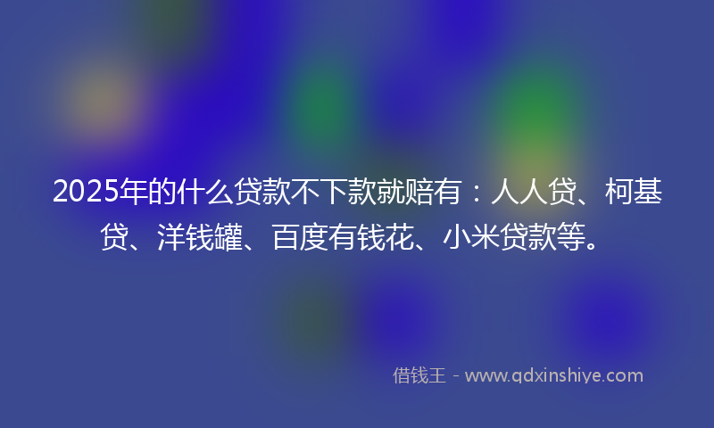 2025年的什么贷款不下款就赔有：人人贷、柯基贷、洋钱罐、百度有钱花、小米贷款等。