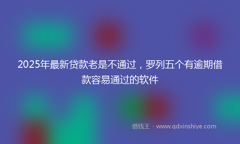 2025年最新贷款老是不通过，罗列五个有逾期借款容易通过的软件