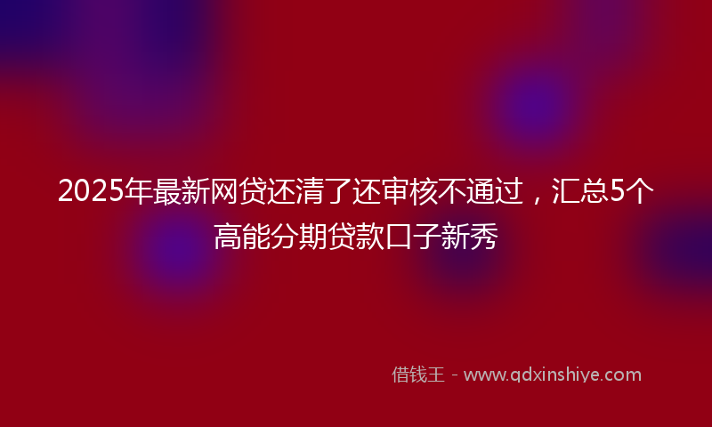 2025年最新网贷还清了还审核不通过，汇总5个高能分期贷款口子新秀